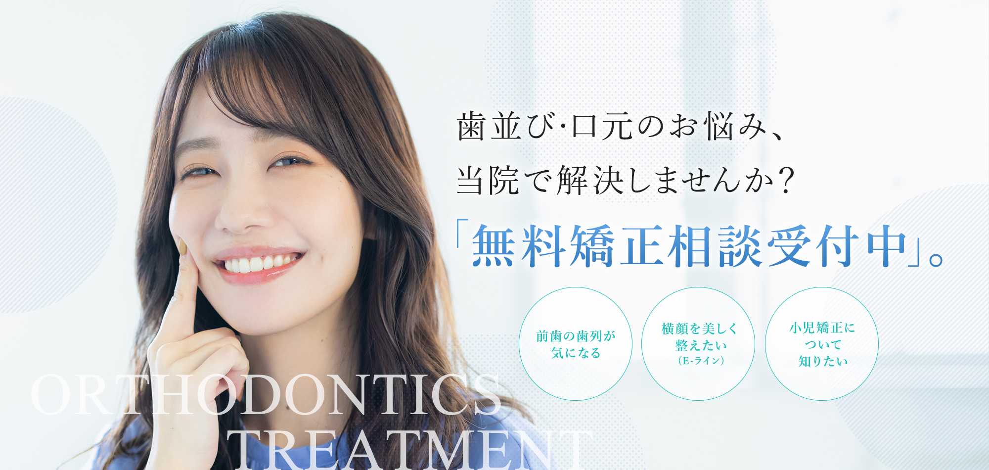 歯並び・口元のお悩み、当院で解決しませんか？「無料矯正相談受付中」。ORTHODONTICS TREATMENT 前歯の歯列が気になる/横顔を美しく整えたい(E-ライン)/小児矯正について知りたい