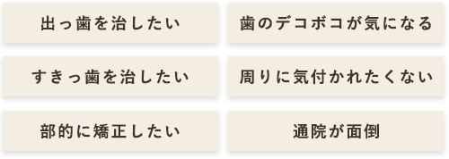 出っ歯を治したい 歯のデコボコが気になる すきっ歯を治したい 周りに気付かれたくない 部部的に矯正したい 通院が面倒