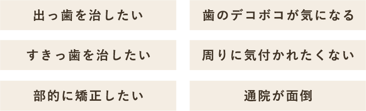 出っ歯を治したい 歯のデコボコが気になる すきっ歯を治したい 周りに気付かれたくない 部部的に矯正したい 通院が面倒